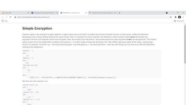 O Agre Ohta Vican
O Manw n
hboduttenta ogranng
ttos eringooknathmorks.com/und
Nang e
Simple Encryption
Caesars opter a he srpest eneryoten agorttn. I ada a fad vatue ta the ASci unicodej vale of cach charader of a tunt n other warta slets te charactera.
Deorptsg a tetis simpy shing t baokby ne sane ancur, thats, ksutetracs ne same vaue tom the characers. Wite atuncoon called caesar hat occepts wo
agumerts the trsis the daracter vedtnr in be mcntes, whin te seoond s the sht amoint The tuntion retums the output argumren coded, the maypted trat The hincin
needs da uok a the vtatle ASCi huders humapuce to. The ASCI codes ef hese ate 2 ough 125 the sttad code goes uubide of tha tunge, Eoud wap
around. For exampie, if we srit - by 1, he renut shoud be spoce. it we shin space by -1, the resut shouid be - Here are a tew thirgs you nay wart to try wh MATLAB betore
startng nn this asignent
dlel
32
Clet
char([s 6 a7)
ans
And hem ate a fa me ture
Ciesar('ARD,1)
ans-
Casar )
coesaraya1)
ens
