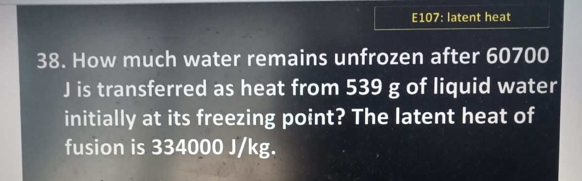 E107: latent heat
38. How much water remains unfrozen after 60700
J is transferred as heat from 539 g of liquid water
initially at its freezing point? The latent heat of
fusion is 334000 J/kg.
