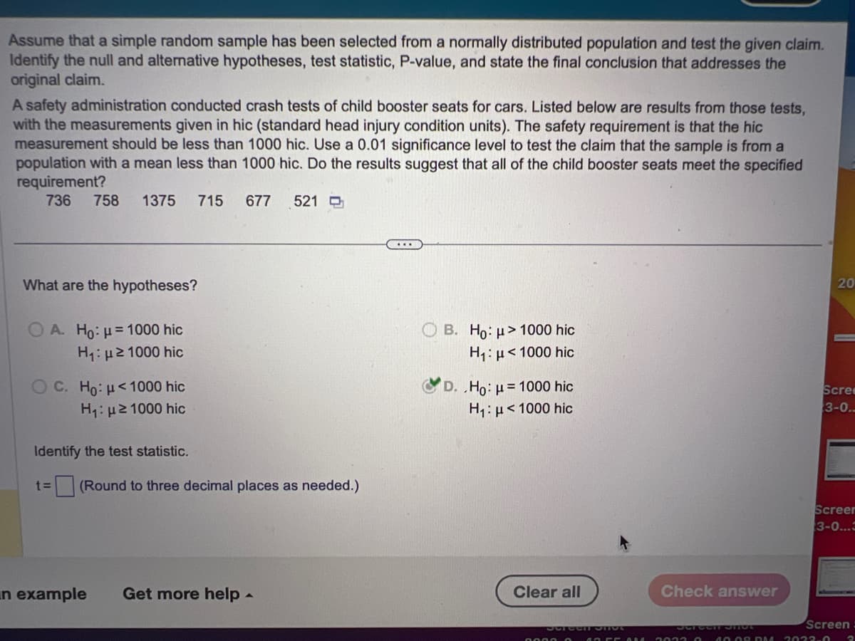 Assume that a simple random sample has been selected from a normally distributed population and test the given claim.
Identify the null and alternative hypotheses, test statistic, P-value, and state the final conclusion that addresses the
original claim.
A safety administration conducted crash tests of child booster seats for cars. Listed below are results from those tests,
with the measurements given in hic (standard head injury condition units). The safety requirement is that the hic
measurement should be less than 1000 hic. Use a 0.01 significance level to test the claim that the sample is from a
population with a mean less than 1000 hic. Do the results suggest that all of the child booster seats meet the specified
requirement?
736 758 1375 715 677 521
What are the hypotheses?
A. Ho: = 1000 hic
H₁: ≥1000 hic
OC. Ho: <1000 hic
H₁: μ ≥1000 hic
Identify the test statistic.
t= (Round to three decimal places as needed.)
in example Get more help.
B. Ho: > 1000 hic
H₁: μ<1000 hic
D. .Ho: μ= 1000 hic
H₁: μ<1000 hic
Clear all
Screen Shot
Check answer
40.08 DM
20
Scree
3-0..
Screen
3-0...3
Screen
2022-0