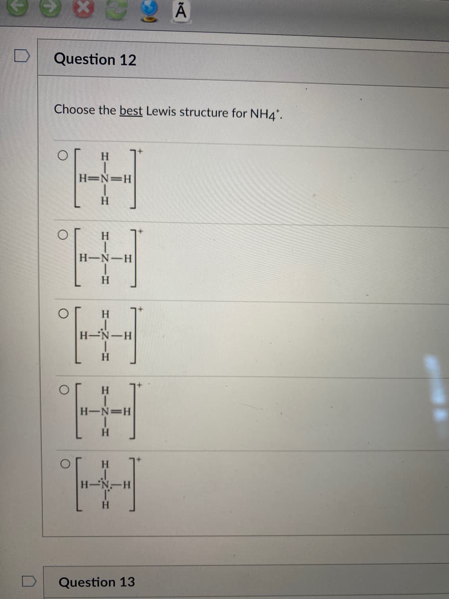 Question 12
Choose the best Lewis structure for NH4*.
ог
H
H=N=H
H
H
H
H-N-H
H
H
-N-H
H
H
H
H
=H
H
H
N-H
D²
Question 13