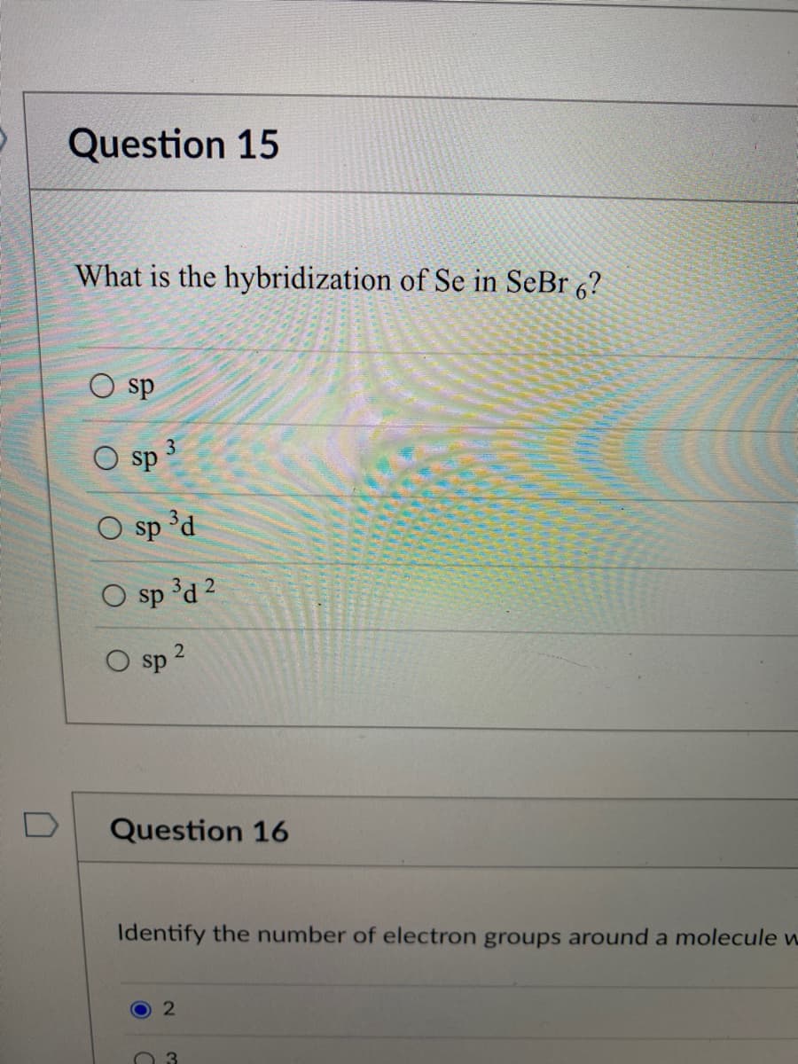 Question 15
What is the hybridization of Se in SeBr 6?
O sp
sp
3
O sp ³d
O sp ³d 2
O sp ²
Question 16
Identify the number of electron groups around a molecule w
2