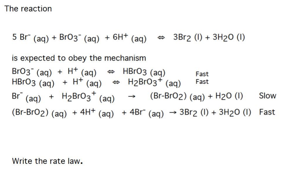 ### Chemical Kinetics: Determining the Rate Law for a Reaction

#### The Reaction

The overall reaction being studied is:

\[ 5 \text{Br}^- (\text{aq}) + \text{BrO}_3^- (\text{aq}) + 6\text{H}^+ (\text{aq}) \rightleftharpoons 3 \text{Br}_2 (\text{l}) + 3 \text{H}_2\text{O} (\text{l}) \]

This reaction is expected to follow a specific mechanism to reach its final products.

#### Proposed Reaction Mechanism

The mechanism consists of multiple steps:

1. **First Step (Fast Equilibrium)**
   \[ \text{BrO}_3^- (\text{aq}) + \text{H}^+ (\text{aq}) \rightleftharpoons \text{HBrO}_3 (\text{aq}) \]

2. **Second Step (Fast Equilibrium)**
   \[ \text{HBrO}_3 (\text{aq}) + \text{H}^+ (\text{aq}) \rightleftharpoons \text{H}_2\text{BrO}_3^+ (\text{aq}) \]

3. **Third Step (Slow)**
   \[ \text{Br}^- (\text{aq}) + \text{H}_2\text{BrO}_3^+ (\text{aq}) \rightarrow (\text{Br-BrO}_2) (\text{aq}) + \text{H}_2\text{O} (\text{l}) \]

4. **Fourth Step (Fast)**
   \[ (\text{Br-BrO}_2) (\text{aq}) + 4\text{H}^+ (\text{aq}) + 4\text{Br}^- (\text{aq}) \rightarrow 3\text{Br}_2 (\text{l}) + 3\text{H}_2\text{O} (\text{l}) \]

These steps illustrate the detailed progress of the reaction through intermediate states before forming the final products.

#### Task: Writing the Rate Law

Your task is to write the rate law for this reaction based on the proposed mechanism. To determine the rate law, focus on the slowest step in the mechanism, which is often the rate