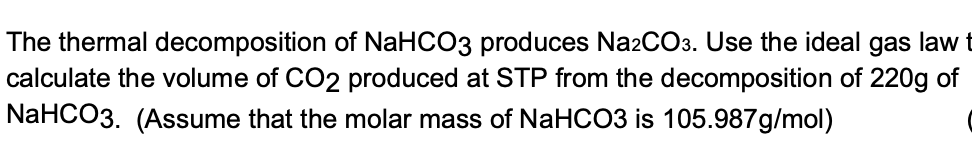 The thermal decomposition of NaHCO3 produces Na2CO3. Use the ideal gas law t
calculate the volume of CO2 produced at STP from the decomposition of 220g of
NaHCO3. (Assume that the molar mass of NaHCO3 is 105.987g/mol)
