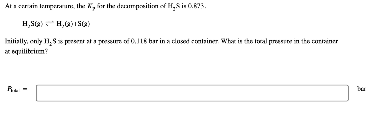 Certainly! Here is the transcription for an Educational website:

---

### Equilibrium Calculation for Decomposition of H₂S

At a certain temperature, the equilibrium constant \( K_p \) for the decomposition of hydrogen sulfide (H₂S) is 0.873.

\[ H_2S(g) \rightleftharpoons H_2(g) + S(g) \]

Initially, only H₂S is present at a pressure of 0.118 bar in a closed container. What is the total pressure in the container at equilibrium?

**Equilibrium Calculation:**

\[ P_{total} = \] _______ bar

---

Explanation:

1. **Chemical Equation:** The reaction involves the decomposition of hydrogen sulfide gas (H₂S) into hydrogen gas (H₂) and sulfur gas (S). This process is reversible and reaches equilibrium.

2. **Given Value:** The equilibrium constant \( K_p \) for this reaction is provided as 0.873.

3. **Initial Condition:** The initial pressure of H₂S in the container is 0.118 bar.

4. **Objective:** Determine the total pressure in the container once the system reaches equilibrium.

The linear equation implies that as H₂S decomposes, the partial pressures of the products (H₂ and S) and reactant (H₂S) will adjust until the equilibrium constant expression is satisfied. Use the initial pressure and the equilibrium constant to solve for the equilibrium pressures and subsequently the total pressure.

### Step-by-Step Approach:

1. **Write the expression for \( K_p \):**

\[ K_p = \frac{P_{H_2} \cdot P_S}{P_{H_2S}} \]

2. **Assign variables** for changes in partial pressures at equilibrium:

Let the change in pressure of H₂S be \( -x \) bar (it decreases as it decomposes), then the pressures of H₂ and S will both be \( +x \) bar (they increase as they are produced).

3. **Set up the equilibrium pressures:**

\[ P_{H_2S} = 0.118 - x \]
\[ P_{H_2} = x \]
\[ P_S = x \]

4. **Substitute these expressions into the \( K_p \) equation:**

\[ 0.873 = \frac{x \cdot x}{0.118 - x} \]

5. **