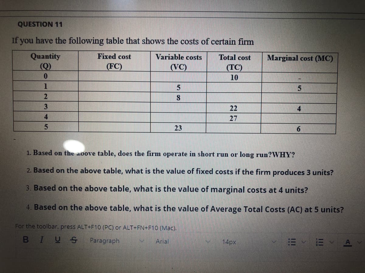 QUESTION 11
If you have the following table that shows the costs of certain firm
Quantity
(Q)
Fixed cost
Variable costs
Total cost
Marginal cost (MC)
(FC)
(VC)
(TC)
0.
10
22
4.
4
27
23
6.
1. Based on the aoove table, does the firm operate in short run or long run?WHY?
2. Based on the above table, what is the value of fixed costs if the firm produces 3 units?
3. Based on the above table, what is the value of marginal costs at 4 units?
4. Based on the above table, what is the value of Average Total Costs (AC) at 5 units?
For the toolbar, press ALT+F10 (PC) or ALT+FN+F10 (Mac).
BIUS
Paragraph
Arial
14px
