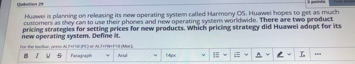 2 points
Save Answ
Quèstion 29
Huawei is planning on releasing its new operating system called Harmony OS. Huawei hopes to get as much
customers as they can to use their phones and new operating system worldwide. There are two product
pricing strategies for setting prices for new products. Which pricing strategy did Huawei adopt for its
new operating system. Define it.
For the toolbar, press ALT+F10 (PC) or ALT+FN+F10 (Mac).
BIUS
A
In
...
Paragraph
Arial
14px
