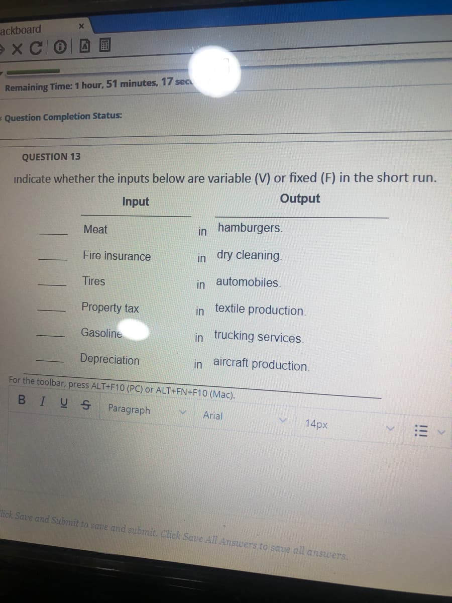 ackboard
e x CO
Remaining Time: 1 hour, 51 minutes, 17 sec
= Question Completion Status:
QUESTION 13
indicate whether the inputs below are variable (V) or fixed (F) in the short run.
Output
Input
Meat
hamburgers.
in
Fire insurance
in dry cleaning.
Tires
in automobiles.
Property tax
in
textile production.
Gasoline
in trucking services.
Depreciation
aircraft production.
in
For the toolbar, press ALT+F10 (PC) or ALT+FN+F10 (Mac).
BIUS
Paragraph
Arial
14px
"lick Save and Submit to save and submit. Click Save All Answers to save all answers.
!!!
