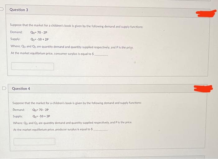 P Question 3
Suppose that the market for a children's book is given by the following dernand and supply functions:
Demand:
Qp= 70 - 2P
Supply:
Qg- -10 + 2P
Where: Qo and Qs are quantity demand and quantity supplied respectively, and Pis the price.
At the market equilibrium price, consumer surplus is equal to $
D Question 4
Suppose that the market for a children's book is given by the following demand and supply functions:
Demand:
Qp 70 - 2P
Supply:
Q -10 + 2P
Where: Qp and Qs are quantity demand and quantity supplied respectively, and P is the price.
At the market equilibrium price, producer surplus is equal to $
