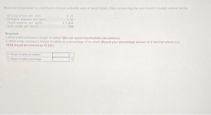 Molander Corporation is a distributor of a sun umbrella used at resort hotels. Data concerning the next month's budget appear below:
Selling price per unit
Variable expense per unit
Fixed expense per month
Unit sales per month
$ 23
2416
$ 5,810
980
Required:
1. What is the company's margin of safety? (Do not round intermediate calculations.)
2. What is the company's margin of safety as a percentage of its sales? (Round your percentage answer to 2 decimal places (l.e.
1234 should be entered as 12.34).)
. Margin of safety (in dollars)
2. Margin of salety percentage
