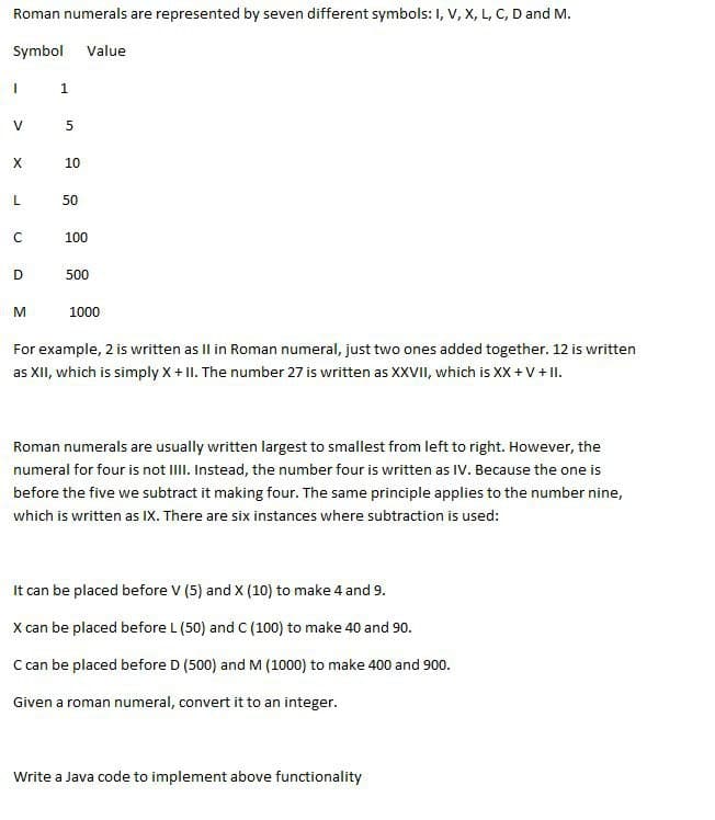 Roman numerals are represented by seven different symbols: I, V, X, L, C, D and M.
Symbol Value
I
V
X
L
C
D
M
1
5
10
50
100
500
1000
For example, 2 is written as II in Roman numeral, just two ones added together. 12 is written
as XII, which is simply X + II. The number 27 is written as XXVII, which is XX + V + II.
Roman numerals are usually written largest to smallest from left to right. However, the
numeral for four is not IIII. Instead, the number four is written as IV. Because the one is
before the five we subtract it making four. The same principle applies to the number nine,
which is written as IX. There are six instances where subtraction is used:
It can be placed before V (5) and X (10) to make 4 and 9.
X can be placed before L (50) and C (100) to make 40 and 90.
C can be placed before D (500) and M (1000) to make 400 and 900.
Given a roman numeral, convert it to an integer.
Write a Java code to implement above functionality