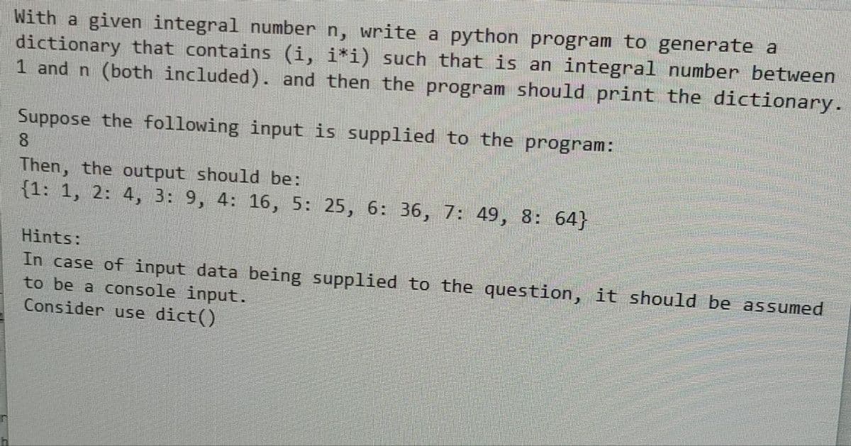 With a given integral number n, write a python program to generate a
dictionary that contains (i, i*i) such that is an integral number between
1 and n (both included). and then the program should print the dictionary.
Suppose the following input is supplied to the program:
8
Then, the output should be:
{1: 1, 2: 4, 3: 9, 4: 16, 5: 25, 6: 36, 7: 49, 8: 64}
Hints:
In case of input data being supplied to the question, it should be assumed
to be a console input.
Consider use dict()