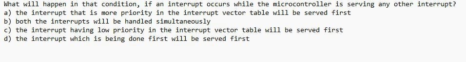 What will happen in that condition, if an interrupt occurs while the microcontroller is serving any other interrupt?
a) the interrupt that is more priority in the interrupt vector table will be served first
b) both the interrupts will be handled simultaneously
c) the interrupt having low priority in the interrupt vector table will be served first
d) the interrupt which is being done first will be served first