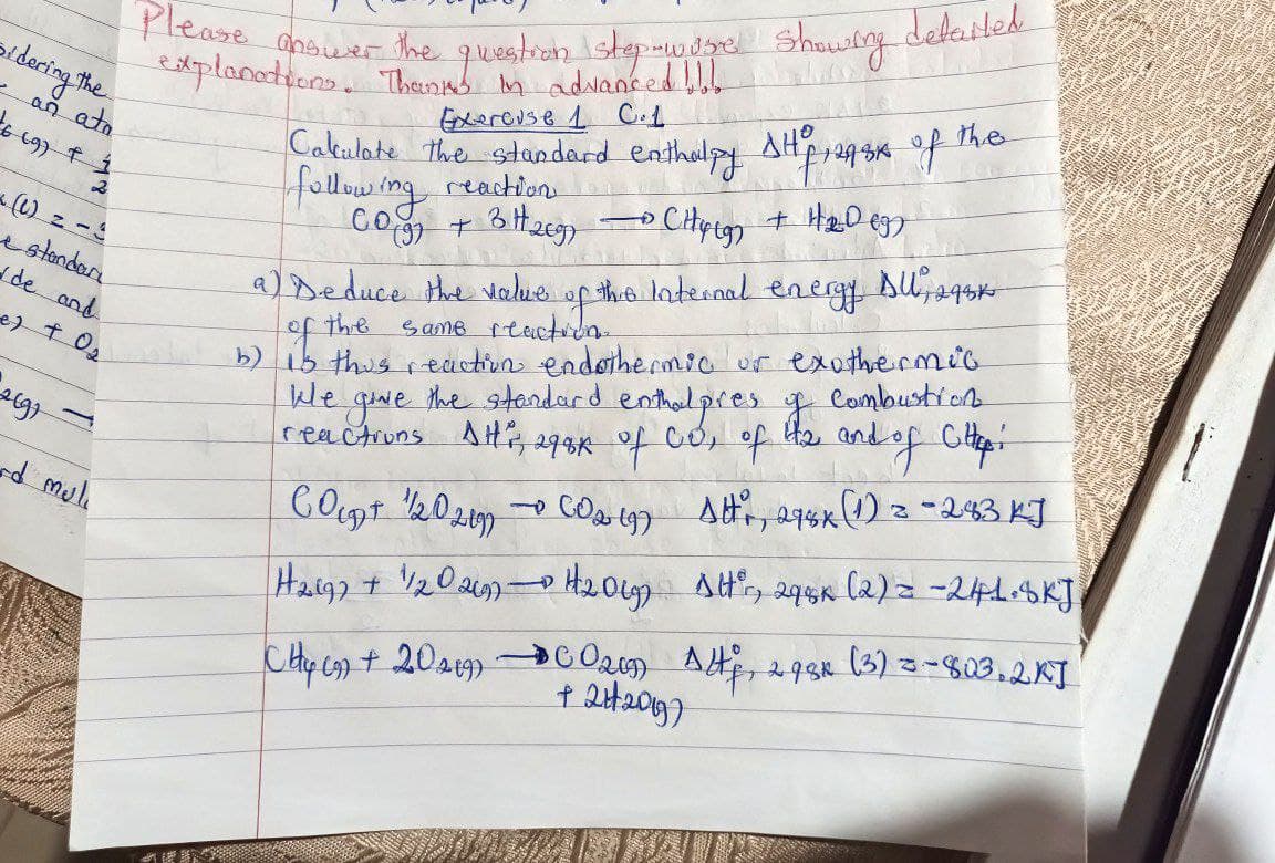 sidering the
- an
16 (9) +
ata
1
H
e standar
✓de and
e) + O₂
Belgr
and muli
Please answer the question step-wosre showing detailed
explanations. Thanks in advanced !!!
Exercuse 1 C.1
Cakulate the standard enthalpy SHP, 24.34 of the
following reaction
CO(g) + 3 H269)
•CH4 (9) + H₂009)
a) Deduce the value of this Internal energy DU, 293k
of the
same reaction.
b) is this reaction endothermic or exothermic
the standard
enthalpres of combustion
reactions Att's, 298K of Co, of the and of Cittp:
give
Count 1/202197 002 (9)
→
Attr, 278x (1) = -283 KJ
H2197 + 1/1202697 - H₂2019)
Altºr, 298K (2) = -241.8KJ
CH (9) + 20 219)
Alf, 293x (3) = -803.2KJ
2984
-
SEBUA
C0209)
+ 2H2013)