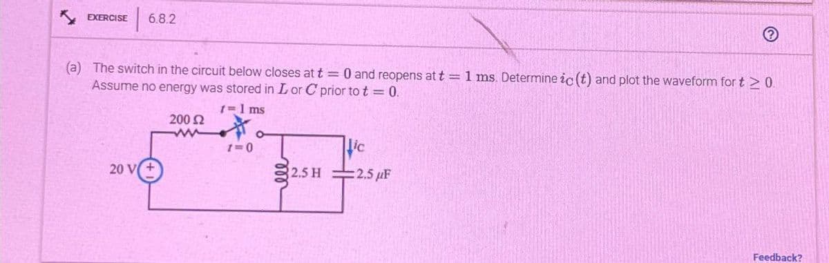 EXERCISE 6.8.2
(a) The switch in the circuit below closes at t = 0 and reopens att = 1 ms. Determine ic (t) and plot the waveform for t > 0.
Assume no energy was stored in L or C prior tot = 0.
t = 1 ms
20 V
200 £2
www
t=0
ic
32.5 H 2.5 μF
Feedback?