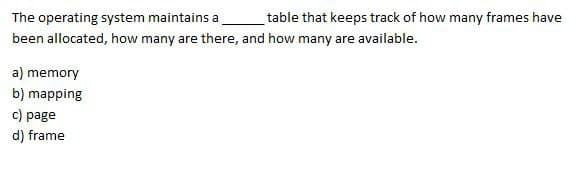 The operating system maintains a
been allocated, how many are there, and how many are available.
table that keeps track of how many frames have
a) memory
b) mapping
c) page
d) frame