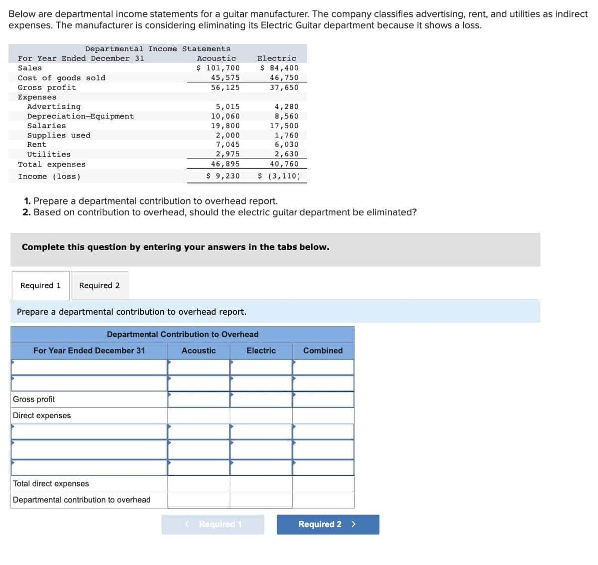 Below are departmental income statements for a guitar manufacturer. The company classifies advertising, rent, and utilities as indirect
expenses. The manufacturer is considering eliminating its Electric Guitar department because it shows a loss.
Departmental Income Statements
For Year Ended December 31
Acoustic
$ 101,700
Sales
Cost of goods sold
45,575
Gross profit
56,125
Expenses
Advertising
Depreciation-Equipment
Salaries
Supplies used
Rent
Utilities
Total expenses
Income (loss)
Required 1 Required 2
1. Prepare a departmental contribution to overhead report.
2. Based on contribution to overhead, should the electric guitar department be eliminated?
5,015
10,060
19,800
2,000
7,045
2,975
46,895
$ 9,230
Complete this question by entering your answers in the tabs below.
For Year Ended December 31
Gross profit
Direct expenses
Prepare a departmental contribution to overhead report.
Departmental Contribution to Overhead
Total direct expenses
Departmental contribution to overhead
Electric
$ 84,400
46,750
37,650
4,280
8,560
17,500
1,760
6,030
2,630
40,760
$ (3,110)
Acoustic
< Required 1
Electric
Combined
Required 2 >