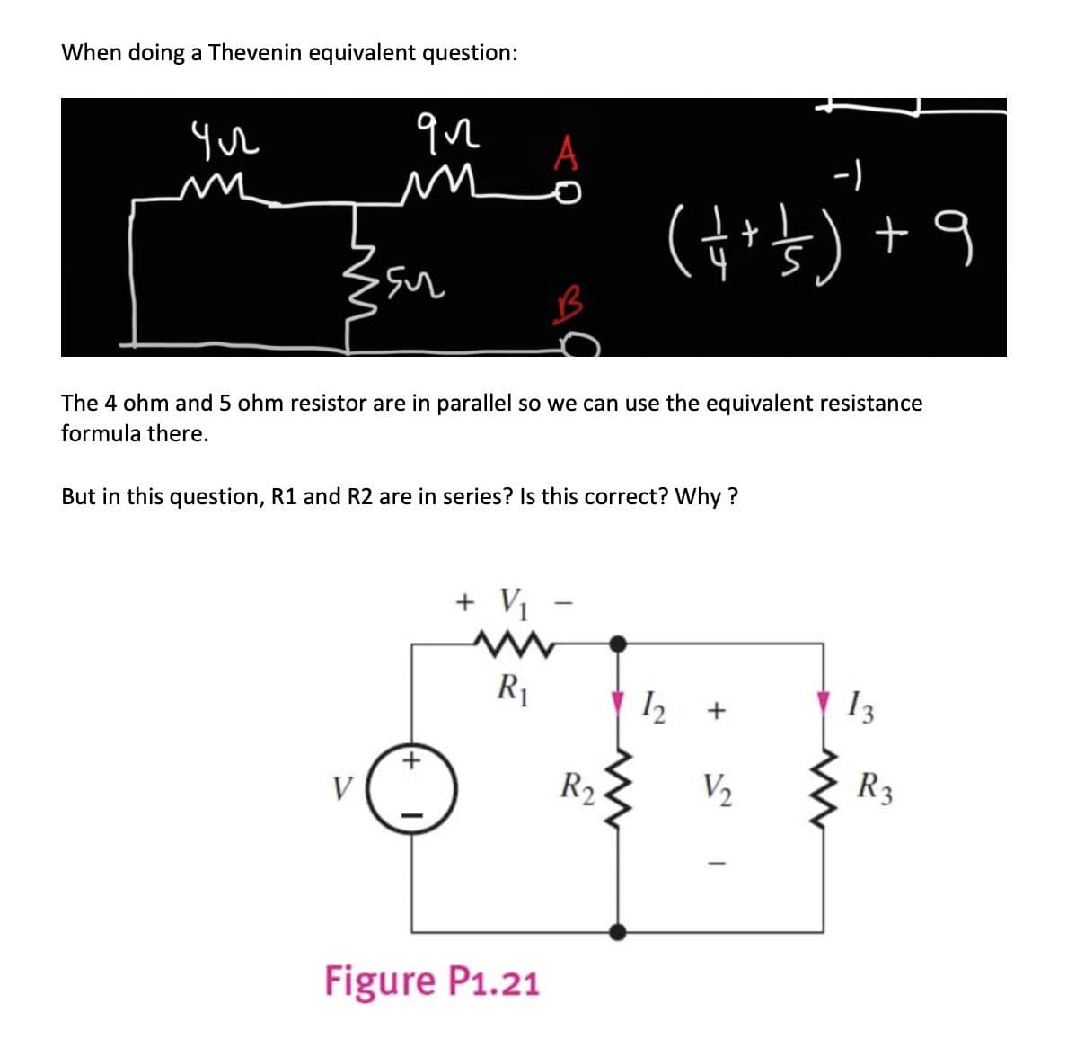 When doing a Thevenin equivalent question:
ул
qn
m
su
V
The 4 ohm and 5 ohm resistor are in parallel so we can use the equivalent resistance
formula there.
A
But in this question, R1 and R2 are in series? Is this correct? Why?
+
+ V₁
www
R₁
Figure P1.21
-)
( + + 1) +9
-
R₂
12 +
V₂
I
13
R3