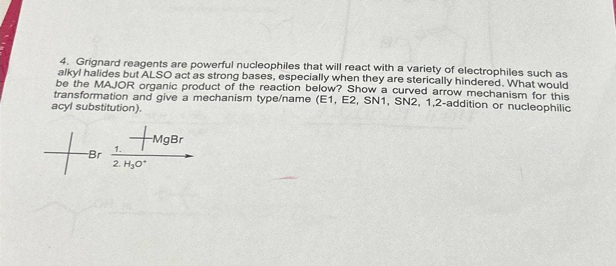 4. Grignard reagents are powerful nucleophiles that will react with a variety of electrophiles such as
alkyl halides but ALSO act as strong bases, especially when they are sterically hindered. What would
be the MAJOR organic product of the reaction below? Show a curved arrow mechanism for this
transformation and give a mechanism type/name (E1, E2, SN1, SN2, 1,2-addition or nucleophilic
acyl substitution).
for
-Br
+MgBr
1.
2. H₂O*