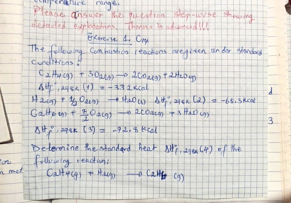 Bon
in met
-ature range.
Please answer the question step-wise showing
detailed explanations. Thanks in advanced !!!
The
following
Conditions.
Exercuse 1. C14y.
Combustion reactions aregiven
C₂H4 (9) + 30269) 200269) + 24/200
—
Aug, 298K (1)
3:32 kcal
12099 + 4/20269)
• H₂0 (1) Alt, 248x (2) = -68.3 kcal
+ 200269 + 3 H₂D 197
6246 097 + 70219)
2
gHp
298K (3)
-72.8 kcal
Determine the standard heat str, 278x (4) of the
following
reaction!
Caltf(g) + Haug)
C₂H (9)
P
un der Standard
Z
PO
3
412-