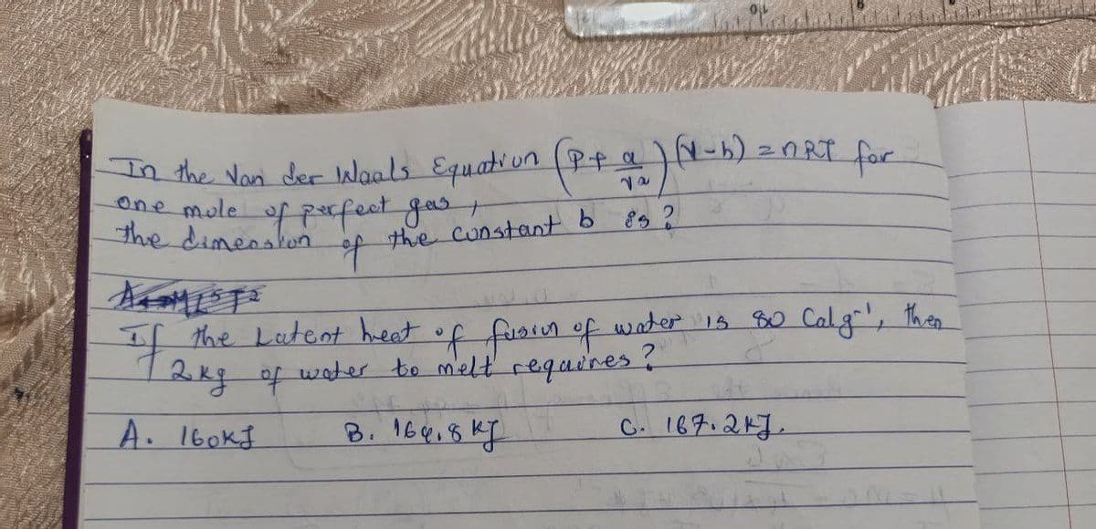 In the Van der Waals Equation (P+ a)(1-b) = nRT for
one mule of perfect gas ,
the dimension
of
the constant b 85 ?
If the Latent heat of fusion of water is 80 Calg!, then
12kg of water to melt requires ?
A. 160KJ
B. 169.8kJ
C. 167.247.