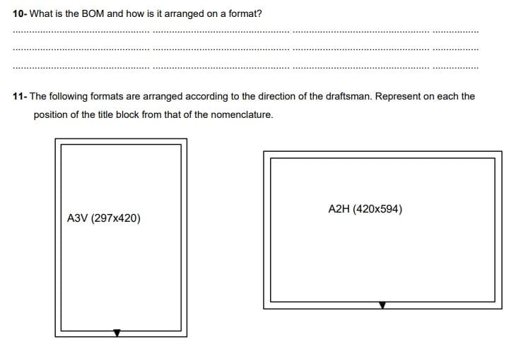 10- What is the BOM and how is it arranged on a format?
11- The following formats are arranged according to the direction of the draftsman. Represent on each the
position of the title block from that of the nomenclature.
A3V (297x420)
A2H (420x594)