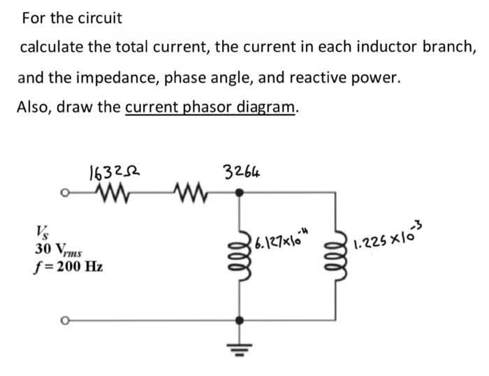 For the circuit
calculate the total current, the current in each inductor branch,
and the impedance, phase angle, and reactive power.
Also, draw the current phasor diagram.
163252
www
Vs
30 Vrms
f = 200 Hz
www
3264
36.127x104
мее
ell
-3
1.225x10