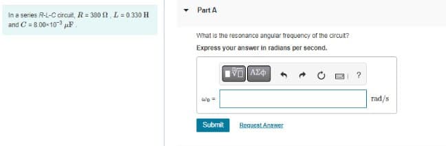 In a series R-L-C circuit, R= 380 2, L=0.330 H
and C= 8.00-10-3 μF
▾ Part A
What is the resonance angular frequency of the circuit?
Express your answer in radians per second.
ΨΕΙ ΑΣΦ
Submit
Request Answer
rad/s