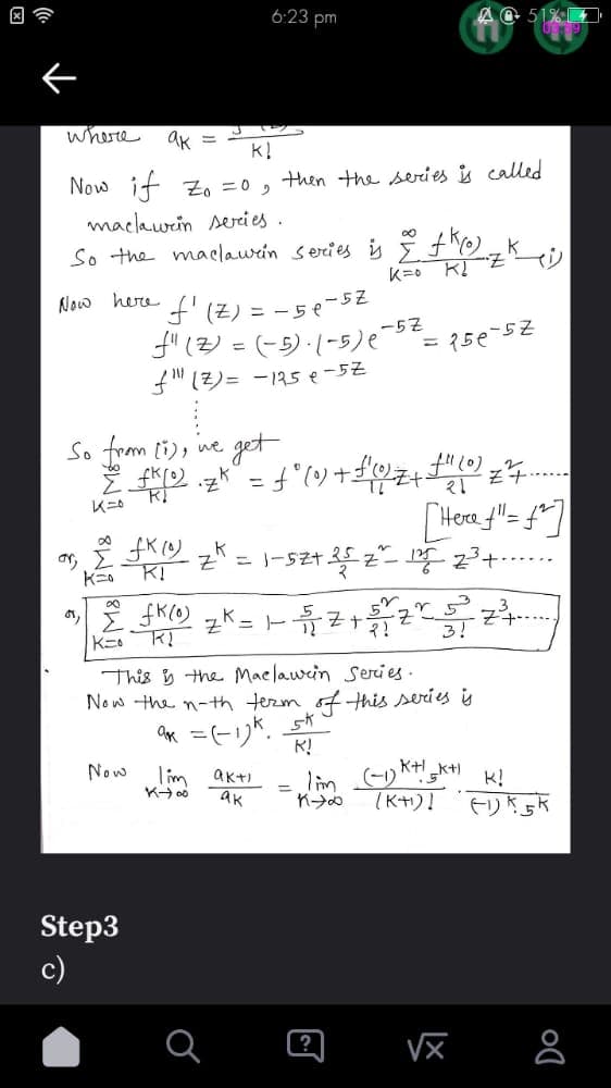 where
ак
KI
Now if Z₁ =0,
machawen series..
So the maclawrin series is 2 +K(0)
K= K₂
Now here
So from (1), we get
Ž KO
•Z^
2 *
K=0
Now
6:23 pm
'f'(Z) = -50-52
f" (Z) = (-5).(-5) (-57-
f" (Z) = -125 e -5Z
fk (0) K
KI
Step3
c)
K=
∞
2 fK (0) ₂K = 1-√√√2 + 5/1/2
Z
K=0
then the series is called
K-400
Tim akti
ak
Z+
21
= f ° (0) + f(1/2 Z+ + + + " (0) 2²7.
[Hoef"= £²]
Z₁ = 1-52+ 25 Z² = 125 2³ +
This is the Maclawin Series.
Now the n-th term of this series is
ak = (-1)k 5k"
K!
=156-52
AC 51%
Y 5
J
3!
KH
lim (-1) K+K+) K!
K∞ (K+1)]
LX
2²³+
(1) K5k
Do
8