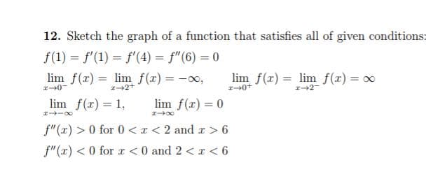 12. Sketch the graph of a function that satisfies all of given conditions:
f(1) = f'(1) = f'(4) = f'(6) = 0
lim f(x)= lim f(x) = -∞,
2-0
I-2+
lim f(x) = lim f(x) = x
1-0+
1-2
lim f(x) = 1,
lim f(x) = 0
841X
1-x
f"(x) > 0 for 0 < x < 2 and x > 6
f"(x) < 0 for x <0 and 2 < x < 6