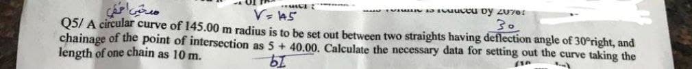 V=445
suced by 2070:
Q5/ A circular curve of 145.00 m radius is to be set out between two straights having deflection angle of 30°right, and
30
chainage of the point of intersection as 5 + 40.00. Calculate the necessary data for setting out the curve taking the
length of one chain as 10 m.
bi
(10
H