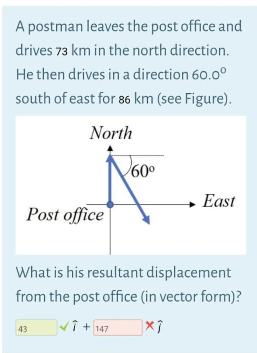 A postman leaves the post office and
drives 73 km in the north direction.
He then drives in a direction 60.0°
south of east for 86 km (see Figure).
North
60°
→ East
Post office
What is his resultant displacement
from the post office (in vector form)?
Vî + 147
43
