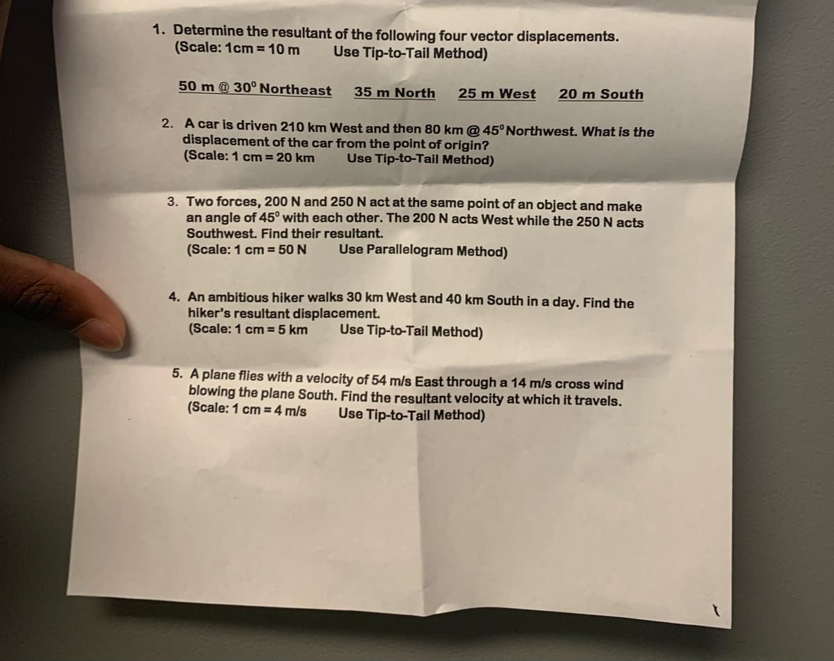 1. Determine the resultant of the following four vector displacements.
(Scale: 1cm = 10 m
Use Tip-to-Tail Method)
50 m @ 30°Northeast
35 m North
25 m West
20 m South
2. A car is driven 210 km West and then 80 km @ 45° Northwest. What is the
displacement of the car from the point of origin?
(Scale: 1 cm= 20 km
Use Tip-to-Tail Method)
3. Two forces, 200 N and 250 N act at the same point of an object and make
an angle of 45° with each other. The 200 N acts West while the 250 N acts
Southwest. Find their resultant.
(Scale: 1 cm = 50 N
Use Parallelogram Method)
4. An ambitious hiker walks 30 km West and 40 km South in a day. Find the
hiker's resultant displacement.
(Scale: 1 cm = 5 km
Use Tip-to-Tail Method)
5. A plane flies with a velocity of 54 m/s East through a 14 m/s cross wind
blowing the plane South. Find the resultant velocity at which it travels.
(Scale: 1 cm = 4 m/s
Use Tip-to-Tail Method)
