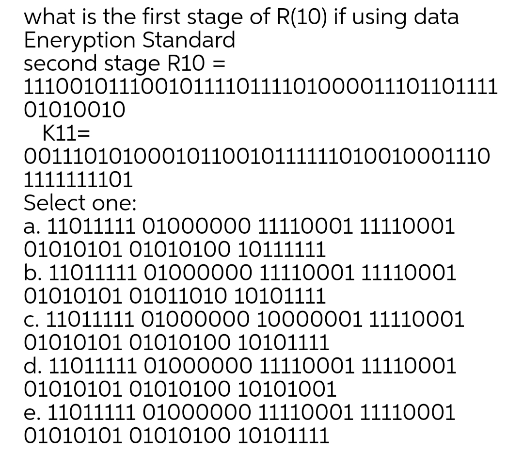 what is the first stage of R(10) if using data
Eneryption Standard
second stage R10 =
1110010111001011110111101000011101101111
01010010
K11=
00111010100010110010111111010010001110
1111111101
