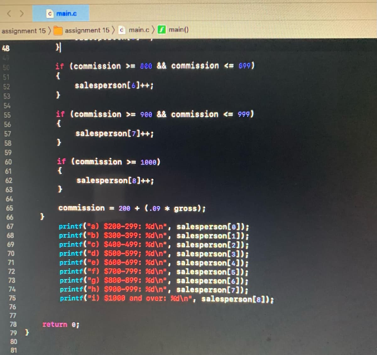 c main.c
assignment 15 )
assignment 15
c main.c main()
48
49
50
if (commission >= aee && commission <= 899)
51
52
salesperson[6]++;
53
54
if (commission >= 980 && commission <= 999)
{
salesperson[7]++;
55
56
57
58
59
if (commission >= 1000)
{
salesperson[8]++;
60
61
62
63
64
65
commission = 200 + (.09 * gross);
66
printf("a) $208-299: %d\n", salesperson[e]);
printf("b) $300-399: %d\n", salesperson[1]);
printf("c) $400-499: %d\n", salesperson[2]);
printf("d) $500-599; %d\n", salesperson[3]);
printf("e) $600-699: %d\n" , salesperson[4]);
printf("f) $700-799: %d\n", salesperson[5]);
printf("g) $800-899: %d\n", salesperson[6]);
printf("h) $900-999: %d\n", salesperson[7]);
printf("i) $1000 and over: %d\n", salesperson[8]);
67
68
69
70
71
72
73
74
75
76
77
78
return e;
79 }
80
81
