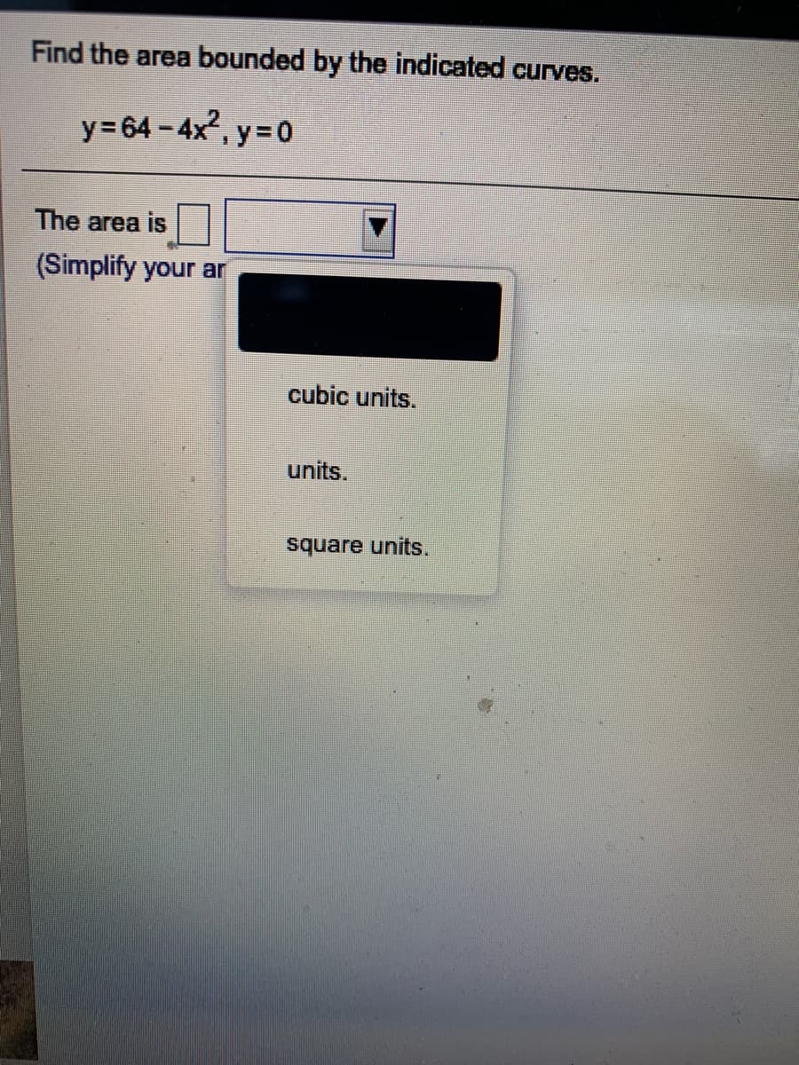 Find the area bounded by the indicated curves.
y= 64 - 4x², y= 0
The area is
(Simplify your ar
cubic units.
units.
square units.
