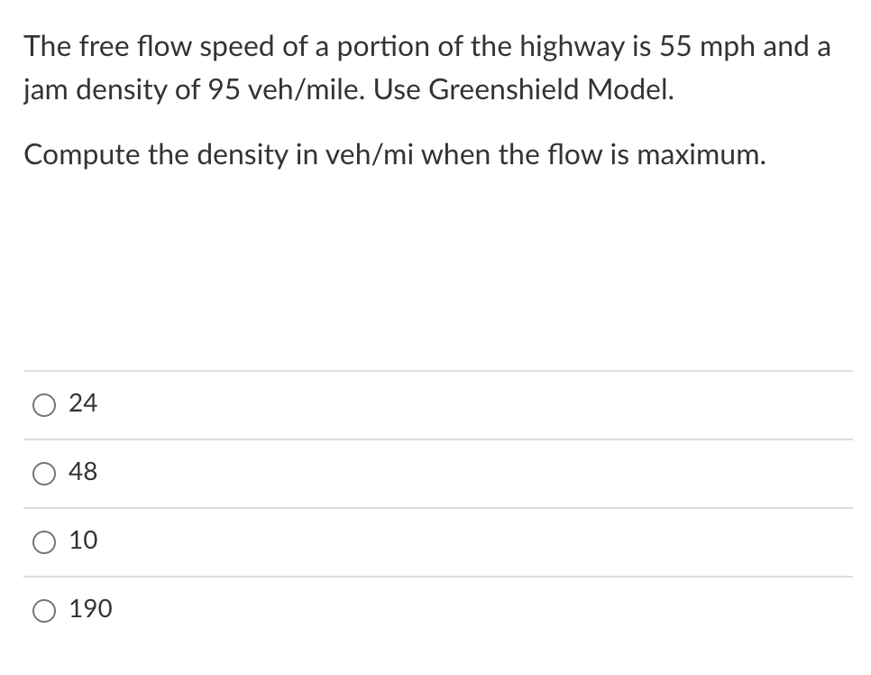 The free flow speed of a portion of the highway is 55 mph and a
jam density of 95 veh/mile. Use Greenshield Model.
Compute the density in veh/mi when the flow is maximum.
24
48
10
190
