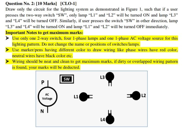 Question No. 2: [10 Marks] [CLO-1]
Draw only the circuit for the lighting system as demonstrated in Figure 1, such that if a user
presses the two-way switch "SW", only lamp "LI" and "L2" will be turned ON and lamp "L3"
and "L4" will be turned OFF. Similarly, if user presses the switch "SW" in other direction, lamp
"L3" and "L4" will be turned ON and lamp "LI" and "L2" will be turned OFF immediately.
Important Notes to get maximum marks:
> Use only one 2-way switch, four 1-phase lamps and one 1-phase AC voltage source for this
lighting pattern. Do not change the name or positions of switches/lamps.
Use marker/pens having different color to draw wiring like phase wires have red color,
neutral wires have black color etc.
Wiring should be neat and clean to get maximum marks, if dirty or overlapped wiring pattern
is found, your marks will be deducted.
SW
L3
AC
L1
L2
Voltage
N
L40
