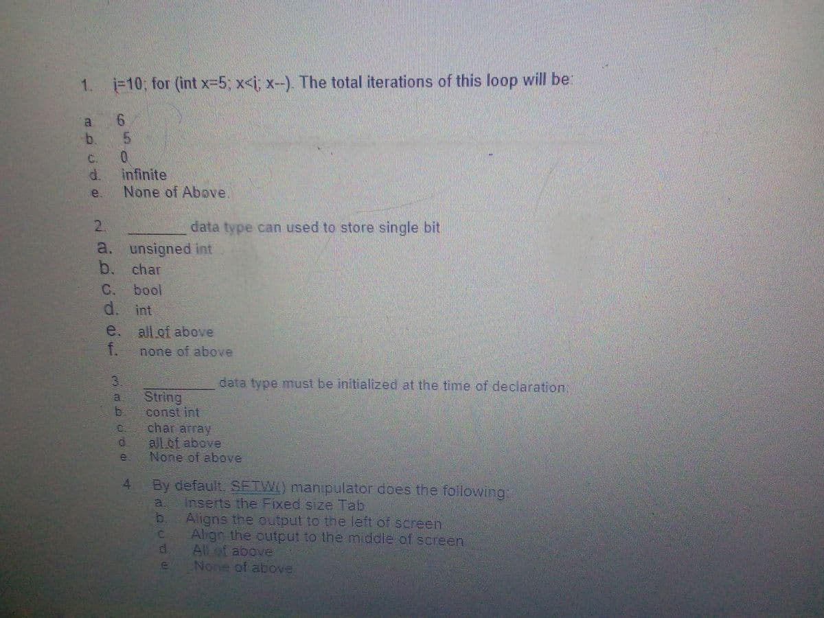 1. j-10; for (int x-5; x<i; x-). The total iterations of this loop will be
9.
b.
C.
d.
infinite
e.
None of Above.
2.
data type can used to store single bit
unsigned int
b.
a.
char
C.
bool
d. int
e. allof above
f.
none of above
data type must be initialized at the time of declaration:
String
const int
char acray
all of above
None of above
By default, SETWI) manipulator does the following:
Inserts the Fixed size Tab
b. Aligns the output to the left of screen
Align the output to the middle of screen
d.
4.
a.
C.
All ot above
None of above
