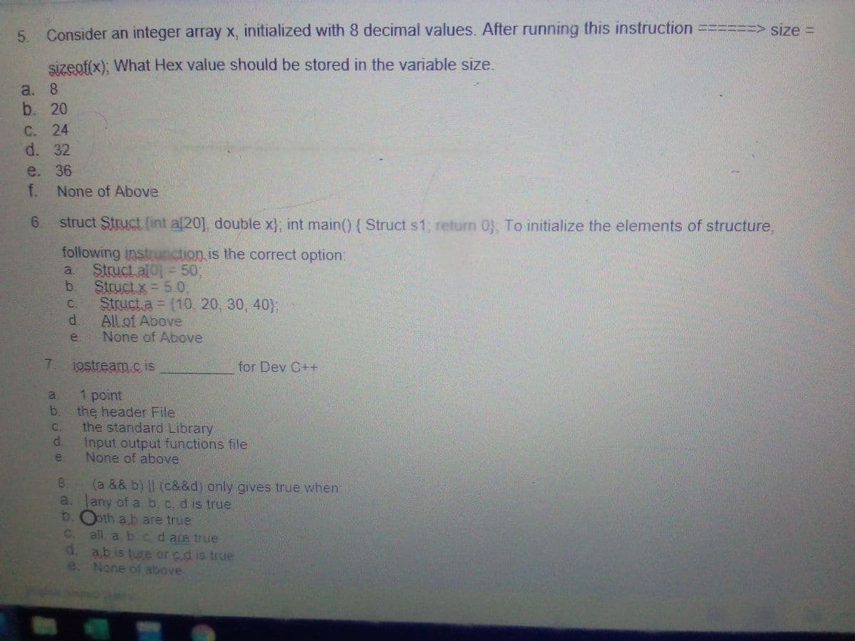 5. Consider an integer array x, initialized with 8 decimal values. After running this instruction
=%=D> size D
sizeof(x); What Hex value should be stored in the variable size.
a. 8
b. 20
C. 24
d. 32
e. 36
f. None of Above
6.
struct Struct (int a[20], double x} int main() {Struct s1, return 0) To initialize the elements of structure,
following instrunction is the correct option:
Struct al0] = 50;,
b.
a.
Struct x = 5.0;
Struct.a = (10, 20, 30, 40};
d.
C.
All of Above
None of Above
7.
1ostream.cis
for Dev C++
1 point
b.
a.
the header File
the standard Library
d.
C.
Input output functions file
None of above
e.
(a && b) II (c&&d) only gives true when!
a. Jany of a, b, c. d is true
b. Ooth a b are true
C. all a b cdare true
d. abisture or cd is true
e. None of above
