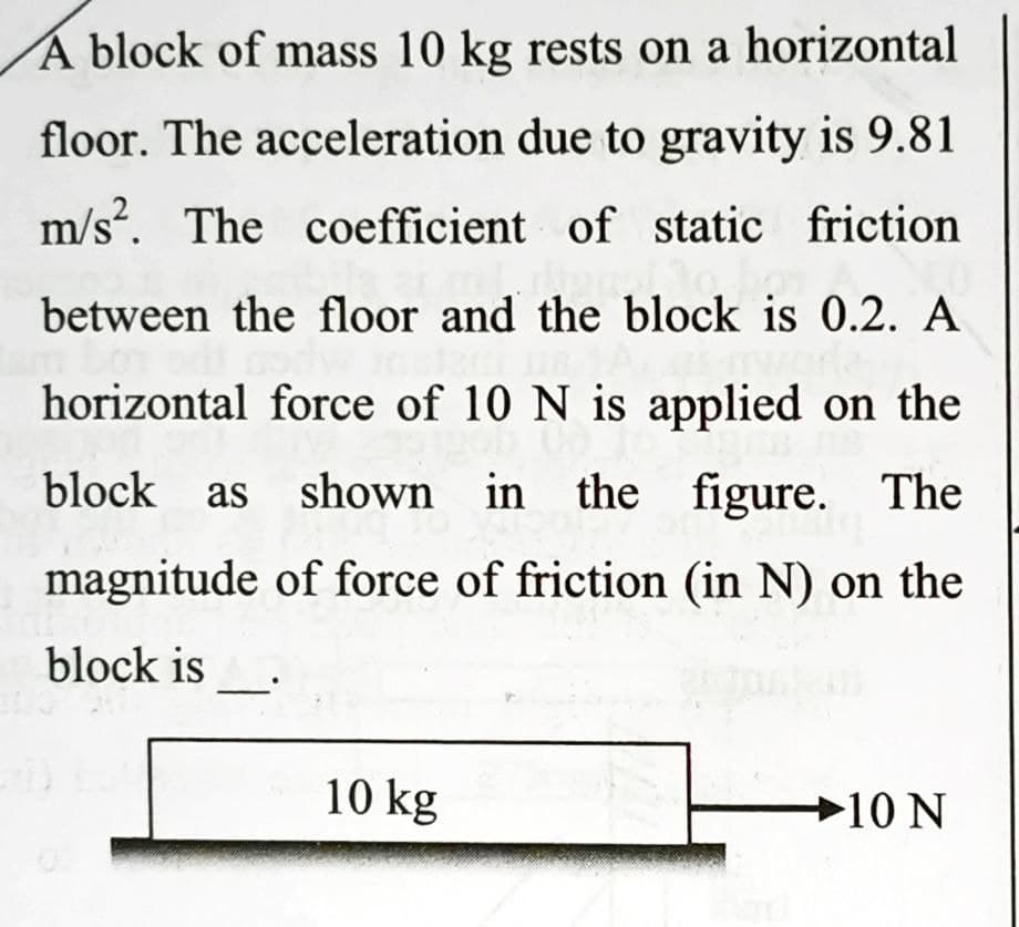 A block of mass 10 kg rests on a horizontal
floor. The acceleration due to gravity is 9.81
m/s?. The coefficient of static friction
between the floor and the block is 0.2. A
horizontal force of 10 N is applied on the
block as shown in the figure. The
magnitude of force of friction (in N) on the
block is
10 kg
→10 N
