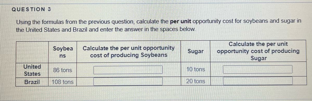 QUESTION 3
Using the formulas from the previous question, calculate the per unit opportunity cost for soybeans and sugar in
the United States and Brazil and enter the answer in the spaces below.
United
States
Brazil
Soybea
ns
86 tons
108 tons
Calculate the per unit opportunity
cost of producing Soybeans
Sugar
10 tons
20 tons
Calculate the per unit
opportunity cost of producing
Sugar