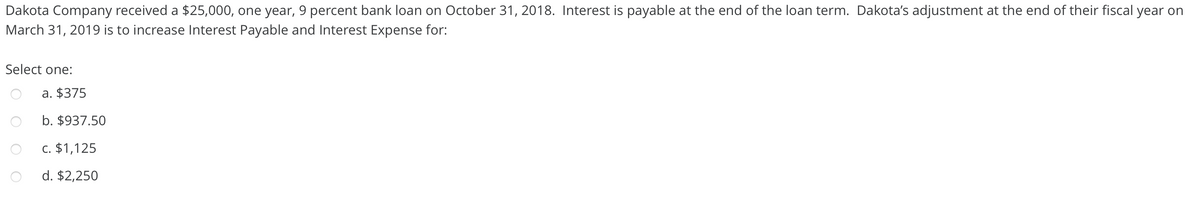 Dakota Company received a $25,000, one year, 9 percent bank loan on October 31, 2018. Interest is payable at the end of the loan term. Dakota's adjustment at the end of their fiscal year on
March 31, 2019 is to increase Interest Payable and Interest Expense for:
Select one:
a. $375
b. $937.50
c. $1,125
d. $2,250
