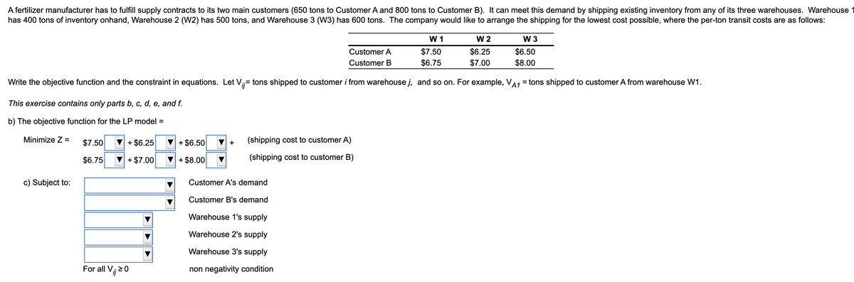 A fertilizer manufacturer has to fulfill supply contracts to its two main customers (650 tons to Customer A and 800 tons to Customer B). It can meet this demand by shipping existing inventory from any of its three warehouses. Warehouse 1
has 400 tons of inventory onhand, Warehouse 2 (W2) has 500 tons, and Warehouse 3 (W3) has 600 tons. The company would like to arrange the shipping for the lowest cost possible, where the per-ton transit costs are as follows:
W 1
W 2
W 3
$7.50
$6.75
$6.25
$7.00
$6.50
$8.00
Customer A
Customer B
Write the objective function and the constraint in equations. Let V;= tons shipped to customer i from warehouse j, and so on. For example, VA1 = tons shipped to customer A from warehouse W1.
This exercise contains only parts b, c, d, e, and f.
b) The objective function for the LP model =
Minimize Z =
$7.50
+ $6.25
+ $6.50
(shipping cost to customer A)
V +
$6.75
+ $7.00
+ $8.00
(shipping cost to customer B)
c) Subject to:
Customer A's demand
Customer B's demand
Warehouse 1's supply
Warehouse 2's supply
Warehouse 3's supply
For all Vj 20
non negativity condition
