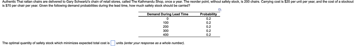 Authentic Thai rattan chairs are delivered to Gary Schwartz's chain of retail stores, called The Kathmandu Shop, once a year. The reorder point, without safety stock, is 200 chairs. Carrying cost is $20 per unit per year, and the cost of a stockout
is $70 per chair per year. Given the following demand probabilities during the lead time, how much safety stock should be carried?
Demand During Lead Time
Probability
0.2
100
0.2
200
0.2
300
0.2
400
0.2
The optimal quantity of safety stock which minimizes expected total cost is
units (enter your response as a whole number).
