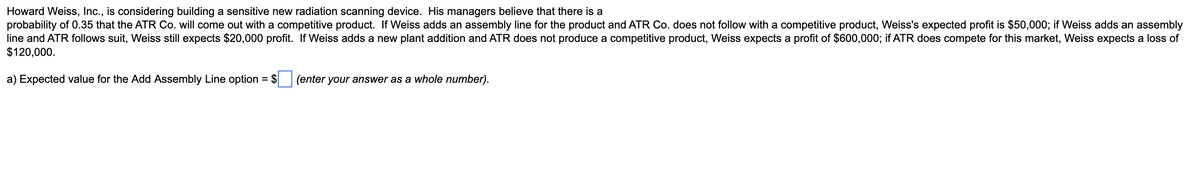 Howard Weiss, Inc., is considering building a sensitive new radiation scanning device. His managers believe that there is a
probability of 0.35 that the ATR Co. will come out with a competitive product. If Weiss adds an assembly line for the product and ATR Co. does not follow with a competitive product, Weiss's expected profit is $50,000; if Weiss adds an assembly
line and ATR follows suit, Weiss still expects $20,000 profit. If Weiss adds a new plant addition and ATR does not produce a competitive product, Weiss expects a profit of $600,000; if ATR does compete for this market, Weiss expects a loss of
$120,000.
a) Expected value for the Add Assembly Line option = $
(enter your answer as a whole number).
%3D
