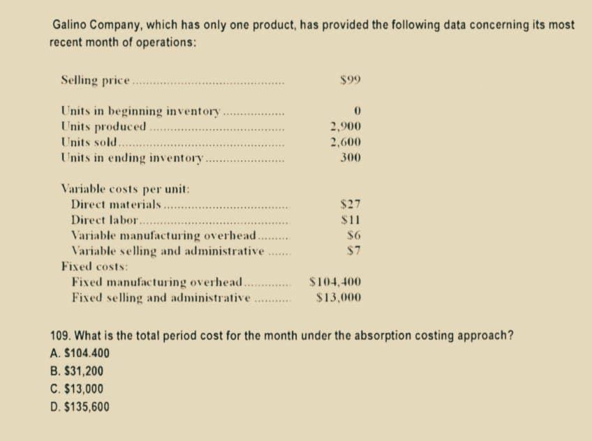 Galino Company, which has only one product, has provided the following data concerning its most
recent month of operations:
Selling price
Units in beginning inventory.
Units produced
Units sold..
Units in ending inventory.
Variable costs per unit:
Direct materials..
Direct labor.......
Variable manufacturing overhead..
Variable selling and administrative
Fixed costs:
Fixed manufacturing overhead...............
Fixed selling and administrative
$99
B. $31,200
C. $13,000
D. $135,600
0
2,900
2,600
300
$27
$11
$6
$7
$104,400
$13,000
109. What is the total period cost for the month under the absorption costing approach?
A. $104.400