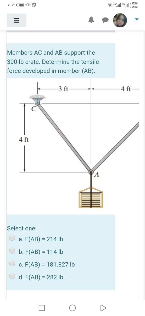 WNIFI
Members AC and AB support the
300-lb crate. Determine the tensile
force developed in member (AB).
-3 ft
4 ft-
4 ft
A
Select one:
a. F(AB) = 214 lb
b. F(AB) = 114 lb
c. F(AB) = 181.827 lb
d. F(AB) = 282 lb
A
