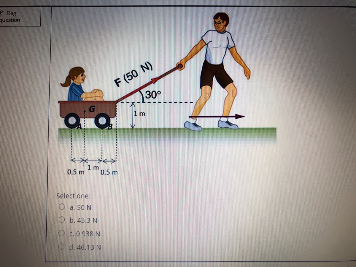 P Flag
question
F (50 N)
30°
1 m
1 m
0.5 m
0.5 m
Select one:
O a. 50 N
b. 43.3 N
O c. 0.938 N
O d. 46.13 N
