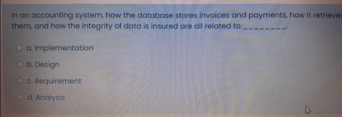 In an accounting system, how the database stores invoices and payments, how it retrieves
them, and how the integrity of data is insured are all related to
O a. Implementation
Ob. Design
O c. Requirement
Od. Analysis
