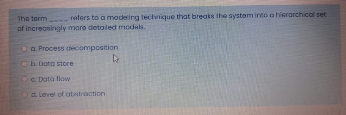 The term ----
refers to a modeling technique that breaks the system into a hierarchical set
of increasingly more detailed models.
O a. Process decomposition
O b. Data store
O c. Data flow
O d. Level of abstraction
